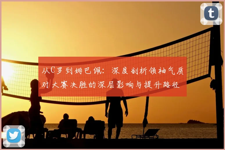 从C罗到姆巴佩:深度剖析领袖气质对大赛决胜的深层影响与提升路径