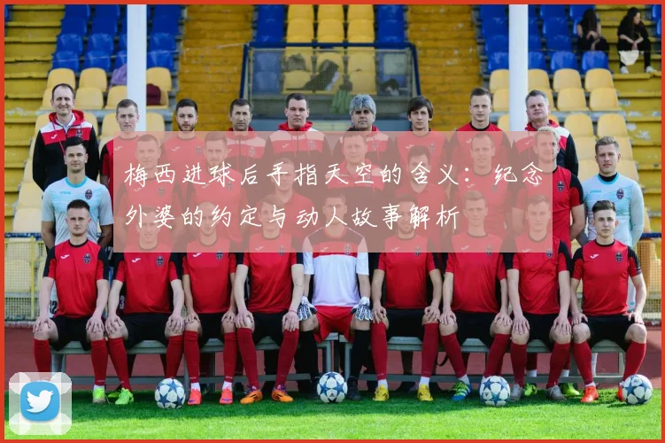 梅西进球后手指天空的含义:纪念外婆的约定与动人故事解析