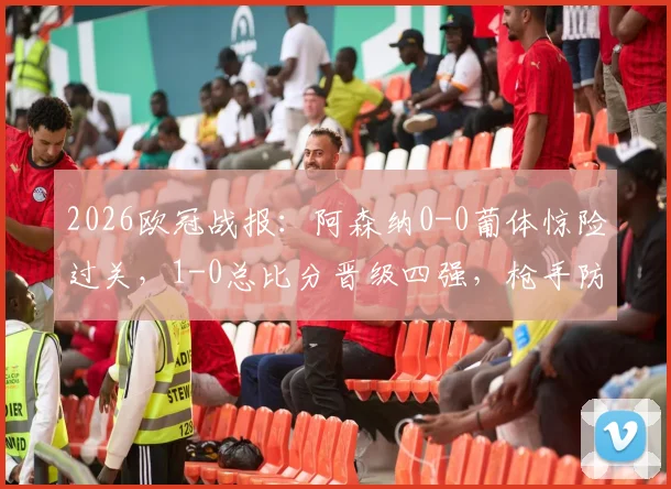 2026欧冠战报：阿森纳0-0葡体惊险过关，1-0总比分晋级四强，枪手防线经受考验