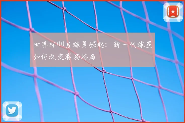 世界杯00后球员崛起:新一代球星如何改变赛场格局