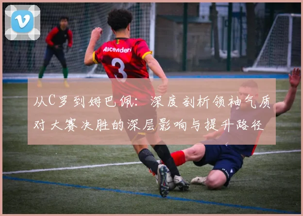 从C罗到姆巴佩:深度剖析领袖气质对大赛决胜的深层影响与提升路径