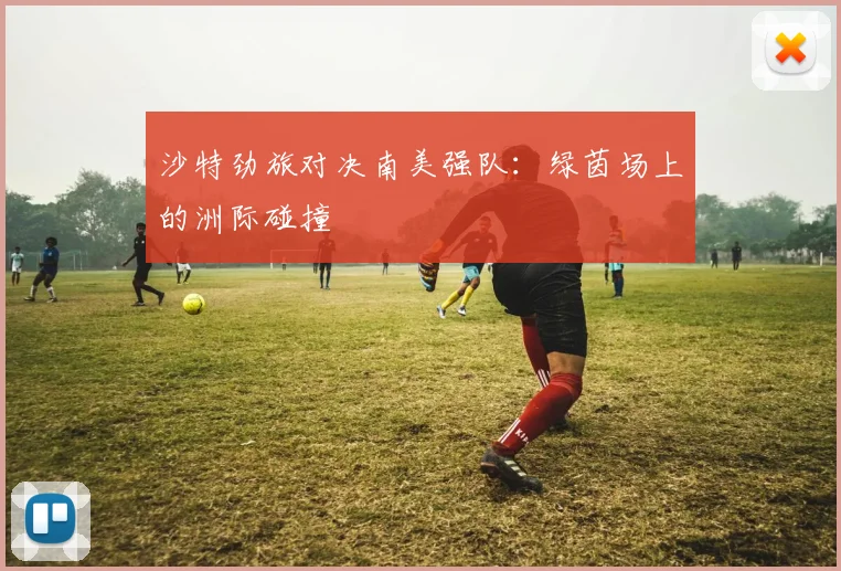 沙特劲旅对决南美强队:绿茵场上的洲际碰撞