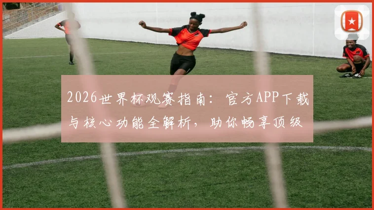 2026世界杯观赛指南：官方APP下载与核心功能全解析，助你畅享顶级赛事