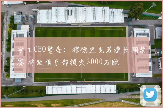 矿工CEO警告：穆德里克若遭长期禁赛 将致俱乐部损失3000万欧